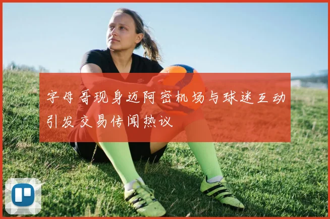 字母哥现身迈阿密机场与球迷互动引发交易传闻热议