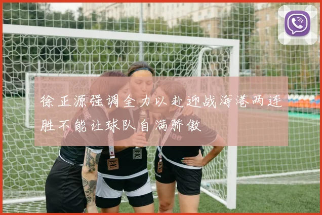 徐正源强调全力以赴迎战海港两连胜不能让球队自满骄傲