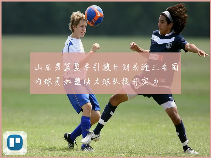 山东男篮夏季引援计划或迎三名国内球员加盟助力球队提升实力