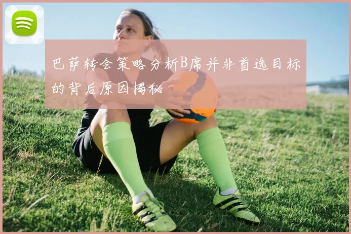 巴萨转会策略分析B席并非首选目标的背后原因揭秘