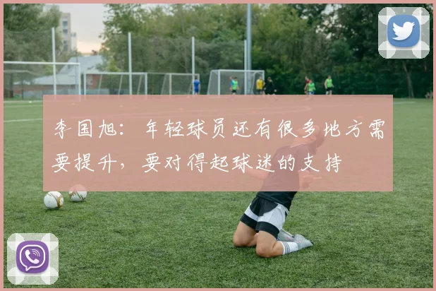 李国旭：年轻球员还有很多地方需要提升，要对得起球迷的支持
