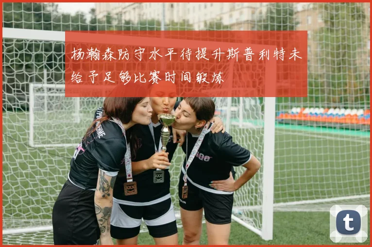 杨瀚森防守水平待提升斯普利特未给予足够比赛时间锻炼