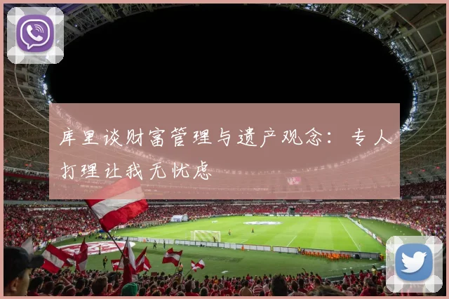 库里谈财富管理与遗产观念：专人打理让我无忧虑