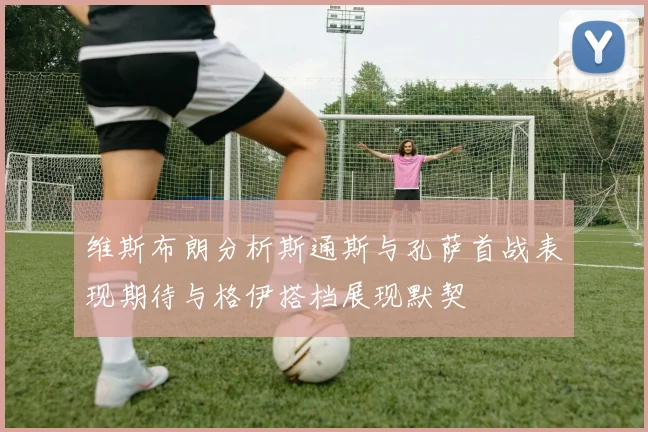维斯布朗分析斯通斯与孔萨首战表现期待与格伊搭档展现默契