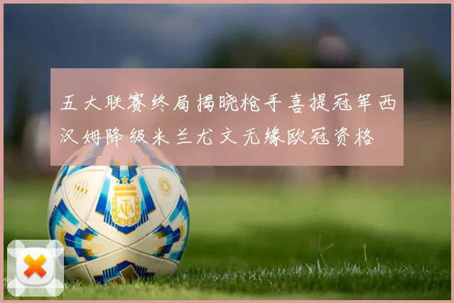 五大联赛终局揭晓枪手喜提冠军西汉姆降级米兰尤文无缘欧冠资格