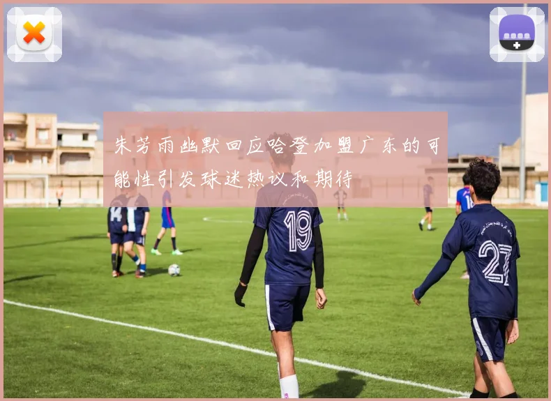 朱芳雨幽默回应哈登加盟广东的可能性引发球迷热议和期待