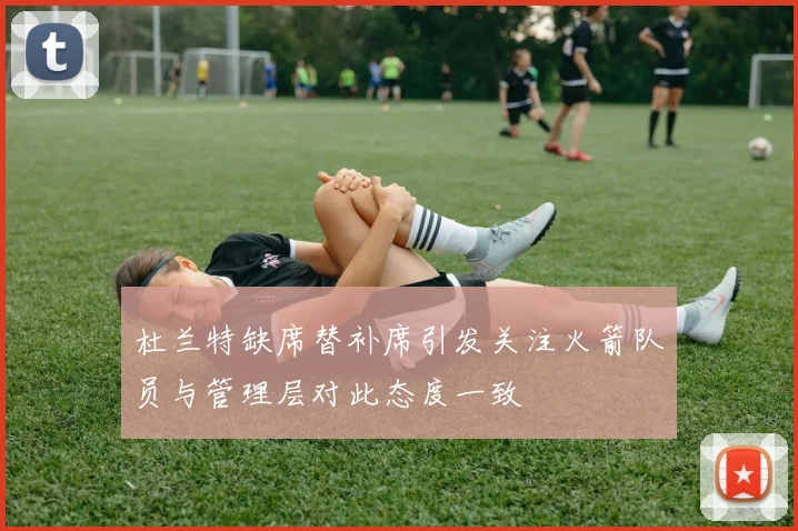 杜兰特缺席替补席引发关注火箭队员与管理层对此态度一致