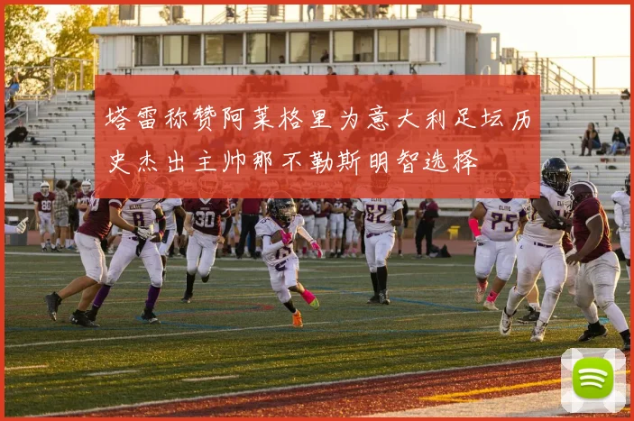 塔雷称赞阿莱格里为意大利足坛历史杰出主帅那不勒斯明智选择