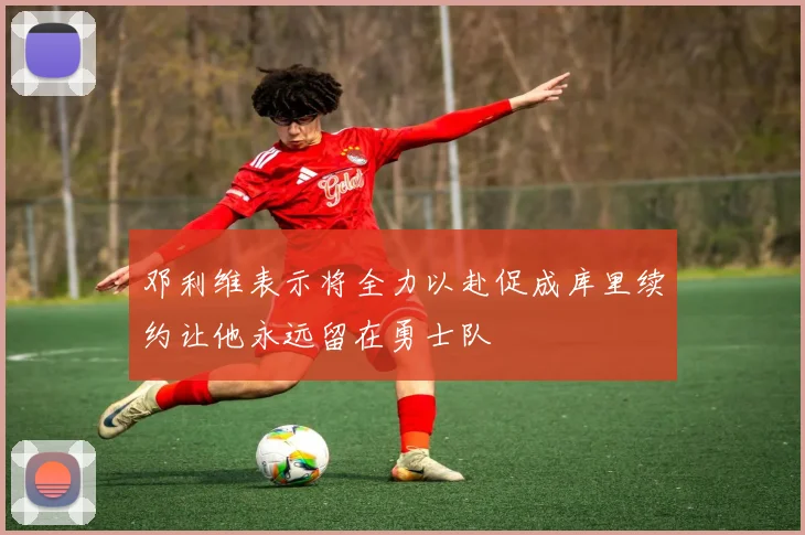 邓利维表示将全力以赴促成库里续约让他永远留在勇士队