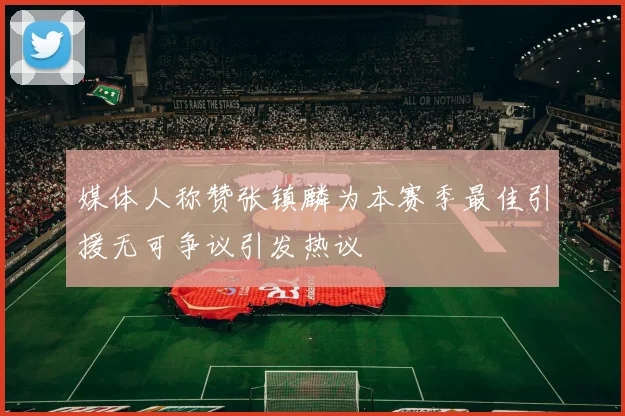 媒体人称赞张镇麟为本赛季最佳引援无可争议引发热议
