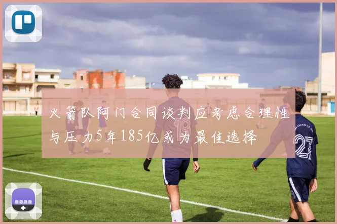 火箭队阿门合同谈判应考虑合理性与压力5年185亿或为最佳选择