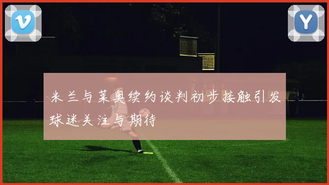 米兰与莱奥续约谈判初步接触引发球迷关注与期待