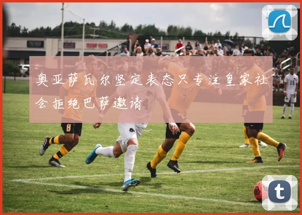 奥亚萨瓦尔坚定表态只专注皇家社会拒绝巴萨邀请