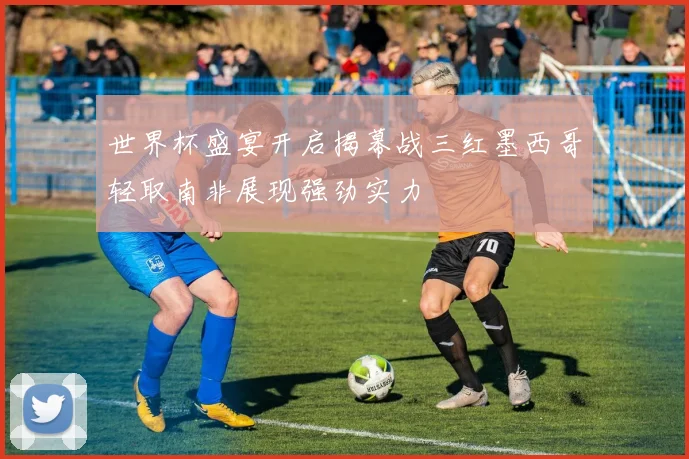 世界杯盛宴开启揭幕战三红墨西哥轻取南非展现强劲实力