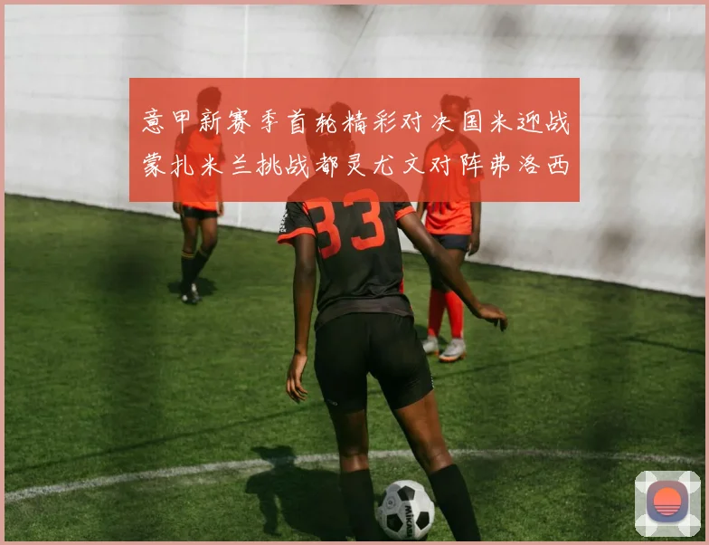 意甲新赛季首轮精彩对决国米迎战蒙扎米兰挑战都灵尤文对阵弗洛西诺内