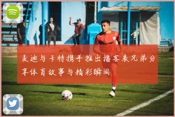 麦迪与卡特携手推出播客表兄弟分享体育故事与精彩瞬间