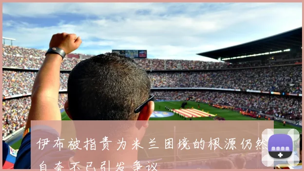 伊布被指责为米兰困境的根源仍然自夸不已引发争议