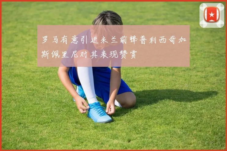 罗马有意引进米兰前锋普利西奇加斯佩里尼对其表现赞赏