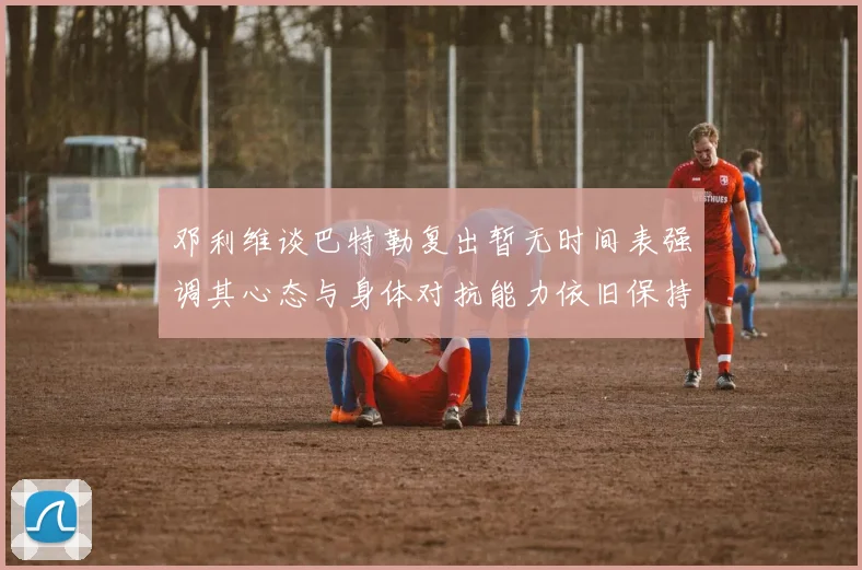 邓利维谈巴特勒复出暂无时间表强调其心态与身体对抗能力依旧保持