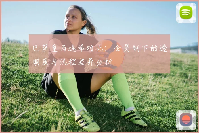 巴萨皇马选举对比：会员制下的透明度与流程差异分析