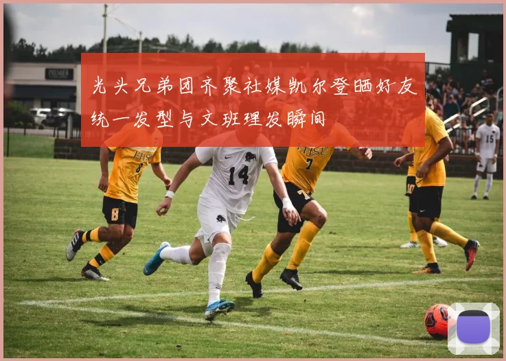 光头兄弟团齐聚社媒凯尔登晒好友统一发型与文班理发瞬间