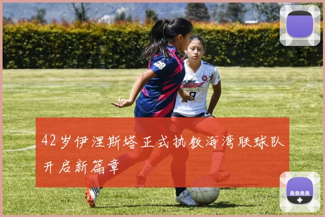 42岁伊涅斯塔正式执教海湾联球队开启新篇章