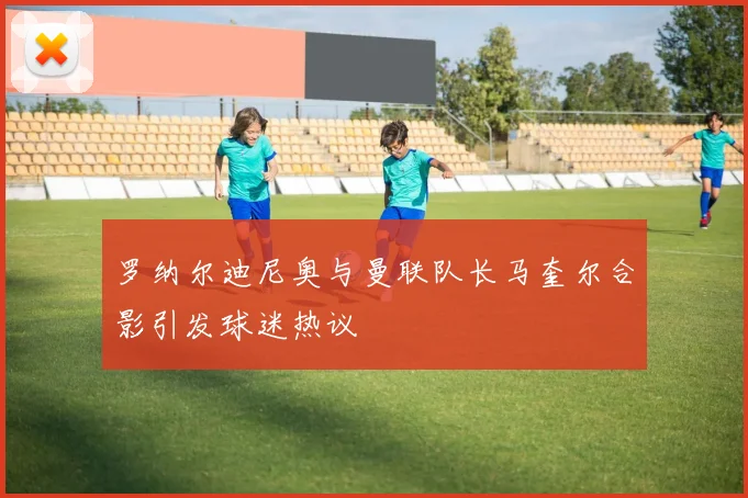 罗纳尔迪尼奥与曼联队长马奎尔合影引发球迷热议