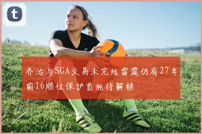乔治与SGA交易未完结雷霆仍有27年前16顺位保护首轮待解锁