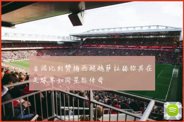 吉诺比利赞梅西超越萨拉赫称其在足球界如同星际传奇